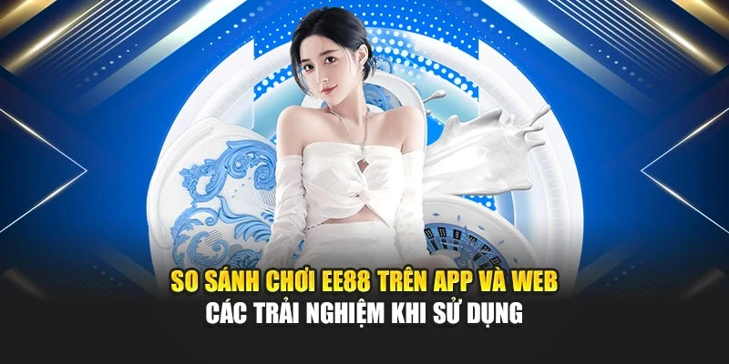 So sánh chơi EE88 trên app và web các trải nghiệm khi sử dụng